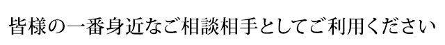 皆様の一番身近なご相談相手としてご利用ください